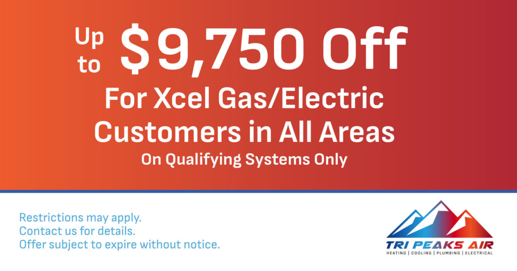 Up to $9,750 Off for Xcel Gas/Electric Customers in all areas on qualifying systems only. Coupon. Tri Peaks Air.